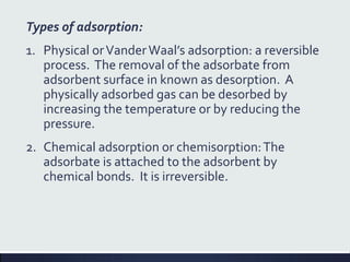 Types of adsorption:
1. Physical orVanderWaal’s adsorption: a reversible
process. The removal of the adsorbate from
adsorbent surface in known as desorption. A
physically adsorbed gas can be desorbed by
increasing the temperature or by reducing the
pressure.
2. Chemical adsorption or chemisorption:The
adsorbate is attached to the adsorbent by
chemical bonds. It is irreversible.
 