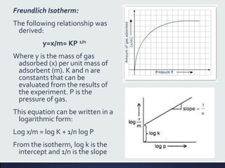 Freundlich Isotherm:
The following relationship was
derived:
y=x/m= KP 1/n
Where y is the mass of gas
adsorbed (x) per unit mass of
adsorbent (m). K and n are
constants that can be
evaluated from the results of
the experiment. P is the
pressure of gas.
This equation can be written in a
logarithmic form:
Log x/m = log K + 1/n log P
From the isotherm, log k is the
intercept and 1/n is the slope
 