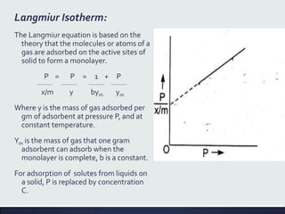 Langmiur Isotherm:
The Langmiur equation is based on the
theory that the molecules or atoms of a
gas are adsorbed on the active sites of
solid to form a monolayer.
P = P = 1 + P
x/m y bym ym
Where y is the mass of gas adsorbed per
gm of adsorbent at pressure P, and at
constant temperature.
Ym is the mass of gas that one gram
adsorbent can adsorb when the
monolayer is complete, b is a constant.
For adsorption of solutes from liquids on
a solid, P is replaced by concentration
C.
 