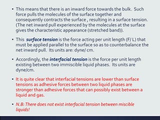 ▪ This means that there is an inward force towards the bulk. Such
force pulls the molecules of the surface together and
consequently contracts the surface , resulting in a surface tension.
(The net inward pull experienced by the molecules at the surface
gives the characteristic appearance (stretched band)).
▪ This surface tension is the force acting per unit length (F/ L) that
must be applied parallel to the surface so as to counterbalance the
net inward pull. Its units are: dyne/ cm.
▪ Accordingly, the interfacial tension is the force per unit length
existing between two immiscible liquid phases. Its units are
dyne/cm.
▪ It is quite clear that interfacial tensions are lower than surface
tensions as adhesive forces between two liquid phases are
stronger than adhesive forces that can possibly exist between a
liquid and gas.
▪ N.B:There does not exist interfacial tension between miscible
liquids!
 