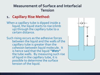 Measurement of Surface and Interfacial
Tension
1. Capillary Rise Method:
When a capillary tube is dipped inside a
liquid, the liquid starts to rise (climb
up) through the capillary tube to a
certain distance.
Such rising occurs as the adhesive forces
between the liquid and the walls of the
capillary tube is greater than the
cohesion between liquid molecule. It
is hence said that the liquid “Wets”
the tube walls. By measuring such rise
of liquid in the capillary tube, it is
possible to determine the surface
tension of the liquid.
 