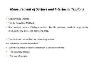 Measurement of Surface and Interfacial Tensions
 Capillary Rise Method
 The Du Nouy Ring Method
 Drop weight method (Stalagmometer) , bubble pressure, pendent drop, sessile
drop, Wilhelmy plate, and oscillating drop,
✓ The choice of the method for measuring surface
and interfacial tension depend on:
 Whether surface or interfacial tension is to be determined.
 The accuracy desired
 The size of sample
 