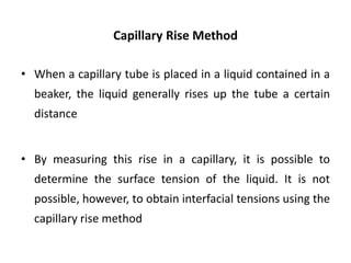 Capillary Rise Method
• When a capillary tube is placed in a liquid contained in a
beaker, the liquid generally rises up the tube a certain
distance
• By measuring this rise in a capillary, it is possible to
determine the surface tension of the liquid. It is not
possible, however, to obtain interfacial tensions using the
capillary rise method
 