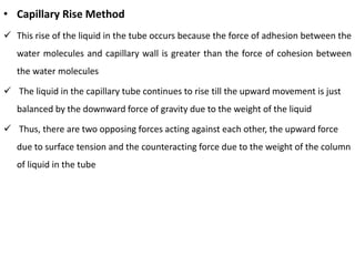 • Capillary Rise Method
✓ This rise of the liquid in the tube occurs because the force of adhesion between the
water molecules and capillary wall is greater than the force of cohesion between
the water molecules
✓ The liquid in the capillary tube continues to rise till the upward movement is just
balanced by the downward force of gravity due to the weight of the liquid
✓ Thus, there are two opposing forces acting against each other, the upward force
due to surface tension and the counteracting force due to the weight of the column
of liquid in the tube
 
