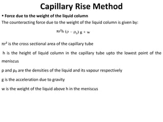 Capillary Rise Method
▪ Force due to the weight of the liquid column
The counteracting force due to the weight of the liquid column is given by:
πr² is the cross sectional area of the capillary tube
h is the height of liquid column in the capillary tube upto the lowest point of the
meniscus
ρ and ρ₀ are the densities of the liquid and its vapour respectively
g is the acceleration due to gravity
w is the weight of the liquid above h in the meniscus
 