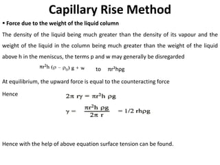 Capillary Rise Method
▪ Force due to the weight of the liquid column
The density of the liquid being much greater than the density of its vapour and the
weight of the liquid in the column being much greater than the weight of the liquid
above h in the meniscus, the terms p and w may generally be disregarded
to πr²hρg
At equilibrium, the upward force is equal to the counteracting force
Hence
Hence with the help of above equation surface tension can be found.
 