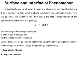 Surface and Interfacial Phenomenon
✓ If a liquid is allowed to fall slowly through a capillary tube, the liquid first forms a
drop at the tip of the tube which gradually increases in size and finally detaches from
the tip when the weight of the drop equals the total surface tension at the
circumference of the tube, it is given by:
W is the weight of one drop of the liquid
r is the radius of the capillary
ϒ is the surface tension of the liquid
Surface tension of a liquid can be determined using the above principle by either of
the following two methods using a drop pipette (Stalagmometer)
➢ Drop Weight Method
➢ Drop Count Method
 