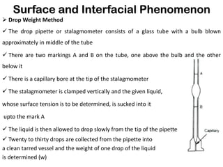 Surface and Interfacial Phenomenon
➢ Drop Weight Method
✓ The drop pipette or stalagmometer consists of a glass tube with a bulb blown
approximately in middle of the tube
✓ There are two markings A and B on the tube, one above the bulb and the other
below it
✓ There is a capillary bore at the tip of the stalagmometer
✓ The stalagmometer is clamped vertically and the given liquid,
whose surface tension is to be determined, is sucked into it
upto the mark A
✓ The liquid is then allowed to drop slowly from the tip of the pipette
✓ Twenty to thirty drops are collected from the pipette into
a clean tarred vessel and the weight of one drop of the liquid
is determined (w)
 