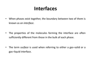 Interfaces
• When phases exist together, the boundary between two of them is
known as an interface.
• The properties of the molecules forming the interface are often
sufficiently different from those in the bulk of each phase.
• The term surface is used when referring to either a gas–solid or a
gas–liquid interface.
 