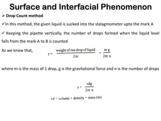 Surface and Interfacial Phenomenon
➢ Drop Count method
✓In this method, the given liquid is sucked into the stalagmometer upto the mark A
✓ Keeping the pipette vertically, the number of drops formed when the liquid level
falls from the mark A to B is counted
As we know that,
where m is the mass of 1 drop, g is the gravitational force and n is the number of drops
 