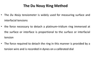 The Du Nouy Ring Method
• The Du Noüy tensiometer is widely used for measuring surface and
interfacial tensions
• the force necessary to detach a platinum–iridium ring immersed at
the surface or interface is proportional to the surface or interfacial
tension
• The force required to detach the ring in this manner is provided by a
torsion wire and is recorded in dynes on a calibrated dial
 