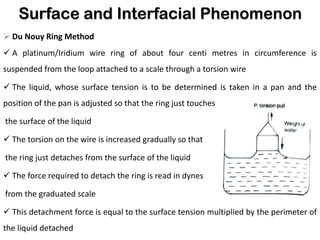 Surface and Interfacial Phenomenon
➢ Du Nouy Ring Method
✓ A platinum/Iridium wire ring of about four centi metres in circumference is
suspended from the loop attached to a scale through a torsion wire
✓ The liquid, whose surface tension is to be determined is taken in a pan and the
position of the pan is adjusted so that the ring just touches
the surface of the liquid
✓ The torsion on the wire is increased gradually so that
the ring just detaches from the surface of the liquid
✓ The force required to detach the ring is read in dynes
from the graduated scale
✓ This detachment force is equal to the surface tension multiplied by the perimeter of
the liquid detached
 