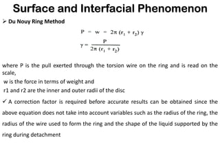Surface and Interfacial Phenomenon
➢ Du Nouy Ring Method
where P is the pull exerted through the torsion wire on the ring and is read on the
scale,
w is the force in terms of weight and
r1 and r2 are the inner and outer radii of the disc
✓ A correction factor is required before accurate results can be obtained since the
above equation does not take into account variables such as the radius of the ring, the
radius of the wire used to form the ring and the shape of the liquid supported by the
ring during detachment
 