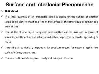 Surface and Interfacial Phenomenon
➢ SPREADING
✓ If a small quantity of an immiscible liquid is placed on the surface of another
liquid, it will either spread as a film on the surface of the other liquid or remain as a
drop or lens
✓ The ability of one liquid to spread over another can be assessed in terms of
spreading coefficient whose value should either be positive or zero for spreading to
occur
✓ Spreading is particularly important for products meant for external application
such as lotions, creams, etc.
✓ These should be able to spread freely and evenly on the skin
 