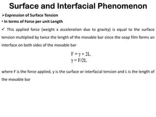 Surface and Interfacial Phenomenon
➢Expression of Surface Tension
• In terms of Force per unit Length
✓ This applied force (weight x acceleration due to gravity) is equal to the surface
tension multiplied by twice the length of the movable bar since the soap film forms an
interface on both sides of the movable bar
where F is the force applied, y is the surface or interfacial tension and L is the length of
the movable bar
 