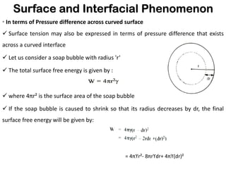 Surface and Interfacial Phenomenon
• In terms of Pressure difference across curved surface
✓ Surface tension may also be expressed in terms of pressure difference that exists
across a curved interface
✓ Let us consider a soap bubble with radius 'r‘
✓ The total surface free energy is given by :
✓ where 4πr² is the surface area of the soap bubble
✓ If the soap bubble is caused to shrink so that its radius decreases by dr, the final
surface free energy will be given by:
= 4πϒr²- 8πrϒdr+ 4πϒ(dr)²
 