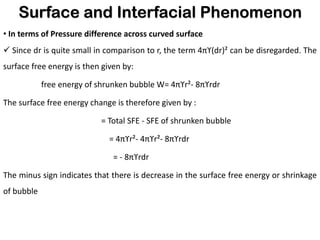 Surface and Interfacial Phenomenon
• In terms of Pressure difference across curved surface
✓ Since dr is quite small in comparison to r, the term 4πϒ(dr)² can be disregarded. The
surface free energy is then given by:
free energy of shrunken bubble W= 4πϒr²- 8πϒrdr
The surface free energy change is therefore given by :
= Total SFE - SFE of shrunken bubble
= 4πϒr²- 4πϒr²- 8πϒrdr
= - 8πϒrdr
The minus sign indicates that there is decrease in the surface free energy or shrinkage
of bubble
 