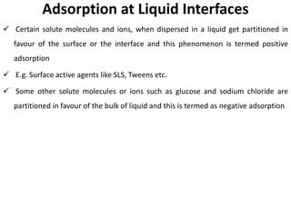 Adsorption at Liquid Interfaces
✓ Certain solute molecules and ions, when dispersed in a liquid get partitioned in
favour of the surface or the interface and this phenomenon is termed positive
adsorption
✓ E.g. Surface active agents like SLS, Tweens etc.
✓ Some other solute molecules or ions such as glucose and sodium chloride are
partitioned in favour of the bulk of liquid and this is termed as negative adsorption
 