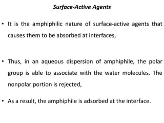 Surface-Active Agents
• It is the amphiphilic nature of surface-active agents that
causes them to be absorbed at interfaces,
• Thus, in an aqueous dispersion of amphiphile, the polar
group is able to associate with the water molecules. The
nonpolar portion is rejected,
• As a result, the amphiphile is adsorbed at the interface.
 