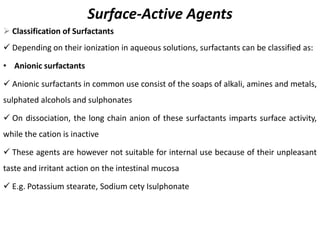 Surface-Active Agents
➢ Classification of Surfactants
✓ Depending on their ionization in aqueous solutions, surfactants can be classified as:
• Anionic surfactants
✓ Anionic surfactants in common use consist of the soaps of alkali, amines and metals,
sulphated alcohols and sulphonates
✓ On dissociation, the long chain anion of these surfactants imparts surface activity,
while the cation is inactive
✓ These agents are however not suitable for internal use because of their unpleasant
taste and irritant action on the intestinal mucosa
✓ E.g. Potassium stearate, Sodium cety Isulphonate
 