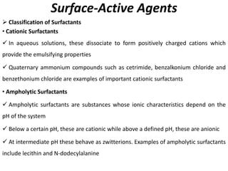 Surface-Active Agents
➢ Classification of Surfactants
• Cationic Surfactants
✓ In aqueous solutions, these dissociate to form positively charged cations which
provide the emulsifying properties
✓ Quaternary ammonium compounds such as cetrimide, benzalkonium chloride and
benzethonium chloride are examples of important cationic surfactants
• Ampholytic Surfactants
✓ Ampholytic surfactants are substances whose ionic characteristics depend on the
pH of the system
✓ Below a certain pH, these are cationic while above a defined pH, these are anionic
✓ At intermediate pH these behave as zwitterions. Examples of ampholytic surfactants
include lecithin and N-dodecylalanine
 