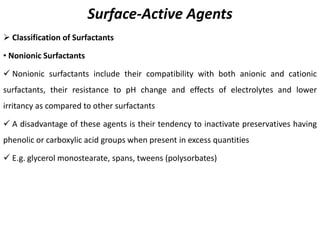 Surface-Active Agents
➢ Classification of Surfactants
• Nonionic Surfactants
✓ Nonionic surfactants include their compatibility with both anionic and cationic
surfactants, their resistance to pH change and effects of electrolytes and lower
irritancy as compared to other surfactants
✓ A disadvantage of these agents is their tendency to inactivate preservatives having
phenolic or carboxylic acid groups when present in excess quantities
✓ E.g. glycerol monostearate, spans, tweens (polysorbates)
 