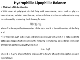 Hydrophillic-Lipophillic Balance
➢ Methods of HLB estimation
✓ HLB values of polyhydric alcohol fatty acid mono-oleate, esters such as glyceryl
monostearate, sorbitan monolaurate, polyoxyethylene sorbitan monolaurate etc. may
be estimated by employing the following formula:
where S is the saponification number of the ester and A is the acid number of the fatty
acid
✓For materials such as beeswax and lanolin derivatives with which it is not possible to
obtain good saponification number, the following formula may be used ( for estimation
of materials containing oxyethylene chain :
where E is % w/w of oxyethylene chain and P is % w/w of polyhydric alcohol group in
the molecule
 