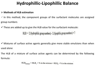 Hydrophillic-Lipophillic Balance
➢ Methods of HLB estimation
✓ In this method, the component groups of the surfactant molecules are assigned
group numbers
✓ These are added up to give the HLB value for the surfactant molecule:
✓ Mixtures of surface active agents generally give more stable emulsions than when
used alone
The HLB of a mixture of surface active agents can be determined by the following
formula:
 