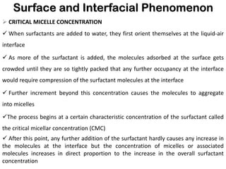 Surface and Interfacial Phenomenon
➢ CRITICAL MICELLE CONCENTRATION
✓ When surfactants are added to water, they first orient themselves at the liquid-air
interface
✓ As more of the surfactant is added, the molecules adsorbed at the surface gets
crowded until they are so tightly packed that any further occupancy at the interface
would require compression of the surfactant molecules at the interface
✓ Further increment beyond this concentration causes the molecules to aggregate
into micelles
✓The process begins at a certain characteristic concentration of the surfactant called
the critical micellar concentration (CMC)
✓ After this point, any further addition of the surfactant hardly causes any increase in
the molecules at the interface but the concentration of micelles or associated
molecules increases in direct proportion to the increase in the overall surfactant
concentration
 
