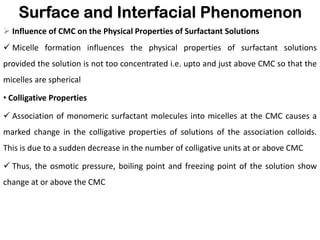 Surface and Interfacial Phenomenon
➢ Influence of CMC on the Physical Properties of Surfactant Solutions
✓ Micelle formation influences the physical properties of surfactant solutions
provided the solution is not too concentrated i.e. upto and just above CMC so that the
micelles are spherical
• Colligative Properties
✓ Association of monomeric surfactant molecules into micelles at the CMC causes a
marked change in the colligative properties of solutions of the association colloids.
This is due to a sudden decrease in the number of colligative units at or above CMC
✓ Thus, the osmotic pressure, boiling point and freezing point of the solution show
change at or above the CMC
 