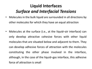 Liquid Interfaces
Surface and Interfacial Tensions
• Molecules in the bulk liquid are surrounded in all directions by
other molecules for which they have an equal attraction
• Molecules at the surface (i.e., at the liquid–air interface) can
only develop attractive cohesive forces with other liquid
molecules that are situated below and adjacent to them. They
can develop adhesive forces of attraction with the molecules
constituting the other phase involved in the interface,
although, in the case of the liquid–gas interface, this adhesive
force of attraction is small
 