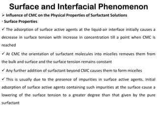 Surface and Interfacial Phenomenon
➢ Influence of CMC on the Physical Properties of Surfactant Solutions
• Surface Properties
✓ The adsorption of surface active agents at the liquid-air interface initially causes a
decrease in surface tension with increase in concentration till a point when CMC is
reached
✓ At CMC the orientation of surfactant molecules into micelles removes them from
the bulk and surface and the surface tension remains constant
✓ Any further addition of surfactant beyond CMC causes them to form micelles
✓ This is usually due to the presence of impurities in surface active agents. Initial
adsorption of surface active agents containing such impurities at the surface cause a
lowering of the surface tension to a greater degree than that given by the pure
surfactant
 