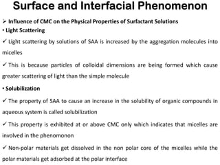 Surface and Interfacial Phenomenon
➢ Influence of CMC on the Physical Properties of Surfactant Solutions
• Light Scattering
✓ Light scattering by solutions of SAA is increased by the aggregation molecules into
micelles
✓ This is because particles of colloidal dimensions are being formed which cause
greater scattering of light than the simple molecule
• Solubilization
✓ The property of SAA to cause an increase in the solubility of organic compounds in
aqueous system is called solubilization
✓ This property is exhibited at or above CMC only which indicates that micelles are
involved in the phenomonon
✓ Non-polar materials get dissolved in the non polar core of the micelles while the
polar materials get adsorbed at the polar interface
 