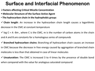 Surface and Interfacial Phenomenon
➢Factors affecting Critical Micelle Concentration
▪ Molecular Structure of the Surface Active Agent
• The hydrocarbon chain in the hydrophobic group:
✓ Chain length: An increase in the hydrocarbon chain length causes a logarithmic
decrease in the CMC at constant temperature
✓ log C = A -Bm , where C is the CMC, m is the number of carbon atoms in the chain
and A and B are constants for a homologous series of compounds
✓ Branched hydrocarbon chains: Branching of hydrocarbon chain causes an increase
in CMC because the decrease in free energy caused by aggregation of branched chain
molecules is less than that obtained in case of linear molecules
✓ Unsaturation: The CMC is increased 3 to 4 times by the presence of double bond
when compared with the value for analogous saturated compound
 