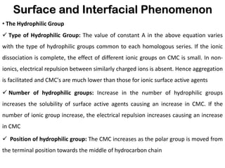 Surface and Interfacial Phenomenon
• The Hydrophilic Group
✓ Type of Hydrophilic Group: The value of constant A in the above equation varies
with the type of hydrophilic groups common to each homologous series. If the ionic
dissociation is complete, the effect of different ionic groups on CMC is small. In non-
ionics, electrical repulsion between similarly charged ions is absent. Hence aggregation
is facilitated and CMC's are much lower than those for ionic surface active agents
✓ Number of hydrophilic groups: Increase in the number of hydrophilic groups
increases the solubility of surface active agents causing an increase in CMC. If the
number of ionic group increase, the electrical repulsion increases causing an increase
in CMC
✓ Position of hydrophilic group: The CMC increases as the polar group is moved from
the terminal position towards the middle of hydrocarbon chain
 
