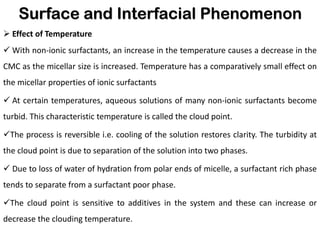 Surface and Interfacial Phenomenon
➢ Effect of Temperature
✓ With non-ionic surfactants, an increase in the temperature causes a decrease in the
CMC as the micellar size is increased. Temperature has a comparatively small effect on
the micellar properties of ionic surfactants
✓ At certain temperatures, aqueous solutions of many non-ionic surfactants become
turbid. This characteristic temperature is called the cloud point.
✓The process is reversible i.e. cooling of the solution restores clarity. The turbidity at
the cloud point is due to separation of the solution into two phases.
✓ Due to loss of water of hydration from polar ends of micelle, a surfactant rich phase
tends to separate from a surfactant poor phase.
✓The cloud point is sensitive to additives in the system and these can increase or
decrease the clouding temperature.
 