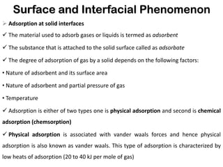 Surface and Interfacial Phenomenon
➢ Adsorption at solid interfaces
✓ The material used to adsorb gases or liquids is termed as adsorbent
✓ The substance that is attached to the solid surface called as adsorbate
✓ The degree of adsorption of gas by a solid depends on the following factors:
• Nature of adsorbent and its surface area
• Nature of adsorbent and partial pressure of gas
• Temperature
✓ Adsorption is either of two types one is physical adsorption and second is chemical
adsorption (chemsorption)
✓ Physical adsorption is associated with vander waals forces and hence physical
adsorption is also known as vander waals. This type of adsorption is characterized by
low heats of adsorption (20 to 40 kJ per mole of gas)
 