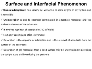 Surface and Interfacial Phenomenon
✓Physical adsorption is non-specific i.e. will occur to some degree in any system and
is reversible
✓ Chemisorption is due to chemical combination of adsorbate molecules and the
surface molecules of the adsorbent
✓ It involves high heat of adsorption (740 kJ/mole)
✓It is highly specific and often irreversible
✓ Desorption is the opposite of adsorption and is the removal of adsorbate from the
surface of the adsorbent
✓ Desorption of gas molecules from a solid surface may be undertaken by increasing
the temperature and by reducing the pressure
 