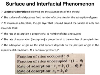 Surface and Interfacial Phenomenon
➢ Langmuir adsorption: Following are the assumptions of this theory:
✓ The surface of solid possess fixed number of active sites for the adsorption of gases
✓ At maximum adsorption, the gas layer that is found around the solid is of only one
molecule thick
✓ The rate of adsorption is proportional to number of sites unoccupied
✓ The rate of evaporation (desorption) is proportional to the number of occupied sites
✓ The adsorption of gas on the solid surface depends on the pressure of gas in the
experimental conditions. At a particular pressure, P:
 