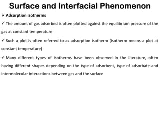 Surface and Interfacial Phenomenon
➢ Adsorption Isotherms
✓ The amount of gas adsorbed is often plotted against the equilibrium pressure of the
gas at constant temperature
✓ Such a plot is often referred to as adsorption isotherm (isotherm means a plot at
constant temperature)
✓ Many different types of isotherms have been observed in the literature, often
having different shapes depending on the type of adsorbent, type of adsorbate and
intermolecular interactions between gas and the surface
 