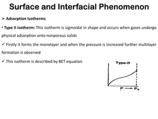 Surface and Interfacial Phenomenon
➢ Adsorption Isotherms
• Type II isotherm: This isotherm is sigmoidal in shape and occurs when gases undergo
physical adsorption onto nonporous solids
✓ Firstly it forms the monolayer and when the pressure is increased further multilayer
formation is observed
✓ This isotherm is described by BET equation
 