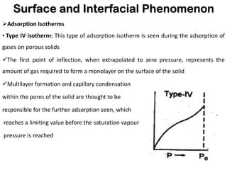 Surface and Interfacial Phenomenon
➢Adsorption Isotherms
• Type IV isotherm: This type of adsorption isotherm is seen during the adsorption of
gases on porous solids
✓The first point of inflection, when extrapolated to zero pressure, represents the
amount of gas required to form a monolayer on the surface of the solid
✓Multilayer formation and capillary condensation
within the pores of the solid are thought to be
responsible for the further adsorption seen, which
reaches a limiting value before the saturation vapour
pressure is reached
 