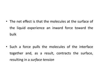 • The net effect is that the molecules at the surface of
the liquid experience an inward force toward the
bulk
• Such a force pulls the molecules of the interface
together and, as a result, contracts the surface,
resulting in a surface tension
 