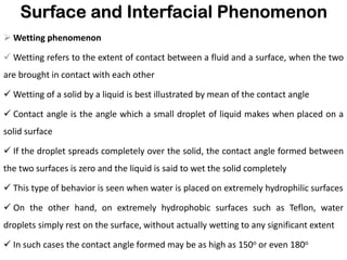 Surface and Interfacial Phenomenon
➢ Wetting phenomenon
✓ Wetting refers to the extent of contact between a fluid and a surface, when the two
are brought in contact with each other
✓ Wetting of a solid by a liquid is best illustrated by mean of the contact angle
✓ Contact angle is the angle which a small droplet of liquid makes when placed on a
solid surface
✓ If the droplet spreads completely over the solid, the contact angle formed between
the two surfaces is zero and the liquid is said to wet the solid completely
✓ This type of behavior is seen when water is placed on extremely hydrophilic surfaces
✓ On the other hand, on extremely hydrophobic surfaces such as Teflon, water
droplets simply rest on the surface, without actually wetting to any significant extent
✓ In such cases the contact angle formed may be as high as 150o or even 180o
 