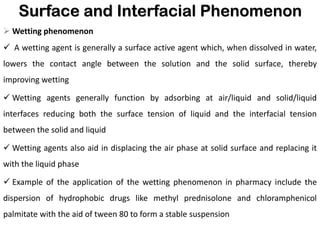 Surface and Interfacial Phenomenon
➢ Wetting phenomenon
✓ A wetting agent is generally a surface active agent which, when dissolved in water,
lowers the contact angle between the solution and the solid surface, thereby
improving wetting
✓ Wetting agents generally function by adsorbing at air/liquid and solid/liquid
interfaces reducing both the surface tension of liquid and the interfacial tension
between the solid and liquid
✓ Wetting agents also aid in displacing the air phase at solid surface and replacing it
with the liquid phase
✓ Example of the application of the wetting phenomenon in pharmacy include the
dispersion of hydrophobic drugs like methyl prednisolone and chloramphenicol
palmitate with the aid of tween 80 to form a stable suspension
 