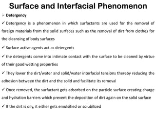 Surface and Interfacial Phenomenon
➢ Detergency
✓ Detergency is a phenomenon in which surfactants are used for the removal of
foreign materials from the solid surfaces such as the removal of dirt from clothes for
the cleansing of body surfaces
✓ Surface active agents act as detergents
✓ the detergents come into intimate contact with the surface to be cleaned by virtue
of their good wetting properties
✓ They lower the dirt/water and solid/water interfacial tensions thereby reducing the
adhesion between the dirt and the solid and facilitate its removal
✓ Once removed, the surfactant gets adsorbed on the particle surface creating charge
and hydration barriers which prevent the deposition of dirt again on the solid surface
✓ If the dirt is oily, it either gets emulsified or solubilized
 