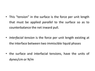 • This “tension” in the surface is the force per unit length
that must be applied parallel to the surface so as to
counterbalance the net inward pull.
• Interfacial tension is the force per unit length existing at
the interface between two immiscible liquid phases
• the surface and interfacial tensions, have the units of
dynes/cm or N/m
 