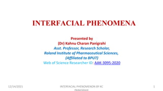 INTERFACIAL PHENOMENA
Presented by
(Dr) Kahnu Charan Panigrahi
Asst. Professor, Research Scholar,
Roland Institute of Pharmaceutical Sciences,
(Affiliated to BPUT)
Web of Science Researcher ID: AAK-3095-2020
12/14/2021 INTERFACIAL PHENOMENON BY KC 1
 