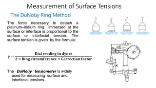 Measurement of Surface Tensions
The DuNoüy Ring Method
The force necessary to detach a
platinum–iridium ring immersed at the
surface or interface is proportional to the
surface or interfacial tension. The
surface tension is given by the formula:
The DuNoüy tensiometer is widely
used for measuring surface and
interfacial tensions.
 