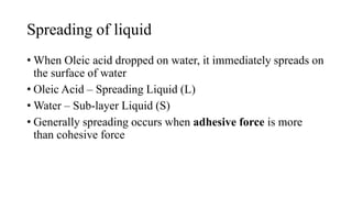 Spreading of liquid
• When Oleic acid dropped on water, it immediately spreads on
the surface of water
• Oleic Acid – Spreading Liquid (L)
• Water – Sub-layer Liquid (S)
• Generally spreading occurs when adhesive force is more
than cohesive force
 